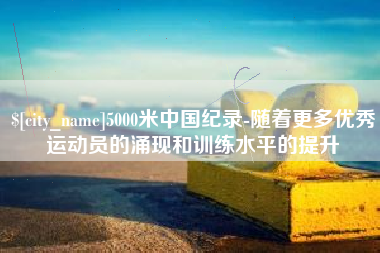 芜湖5000米中国纪录-随着更多优秀运动员的涌现和训练水平的提升