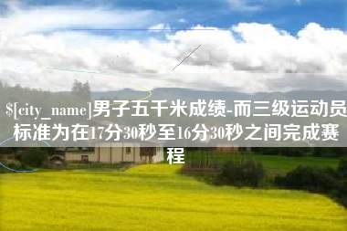 芜湖男子五千米成绩-而三级运动员标准为在17分30秒至16分30秒之间完成赛程