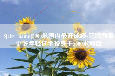 芜湖5000米国内最好成绩-它激励着更多年轻选手投身于5000米项目