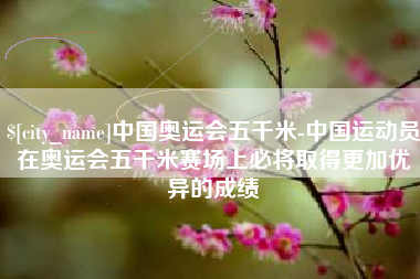 芜湖中国奥运会五千米-中国运动员在奥运会五千米赛场上必将取得更加优异的成绩