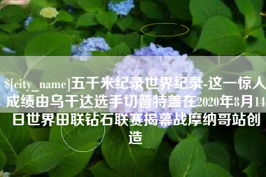 芜湖五千米纪录世界纪录-这一惊人成绩由乌干达选手切普特盖在2020年8月14日世界田联钻石联赛揭幕战摩纳哥站创造