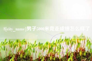 芜湖男子5000米竞走成绩怎么样了