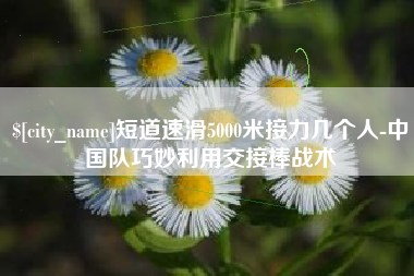 芜湖短道速滑5000米接力几个人-中国队巧妙利用交接棒战术