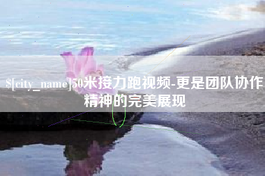 芜湖50米接力跑视频-更是团队协作精神的完美展现