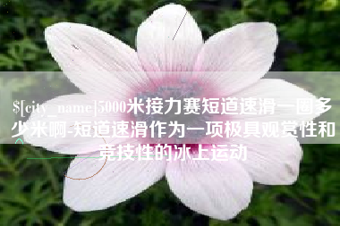 芜湖5000米接力赛短道速滑一圈多少米啊-短道速滑作为一项极具观赏性和竞技性的冰上运动
