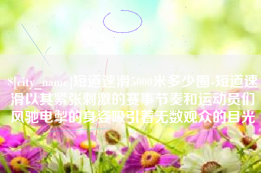 芜湖短道速滑5000米多少圈-短道速滑以其紧张刺激的赛事节奏和运动员们风驰电掣的身姿吸引着无数观众的目光