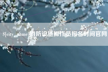 芜湖消防设施操作员报名时间官网