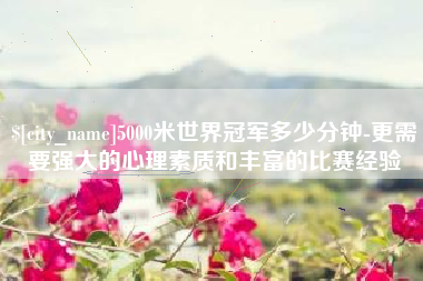 芜湖5000米世界冠军多少分钟-更需要强大的心理素质和丰富的比赛经验