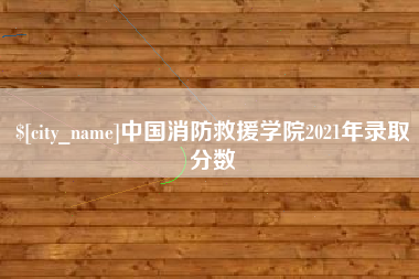 芜湖中国消防救援学院2021年录取分数