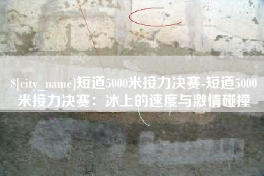 芜湖短道5000米接力决赛-短道5000米接力决赛：冰上的速度与激情碰撞