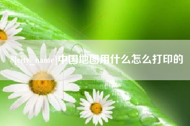 芜湖中国地图用什么怎么打印的