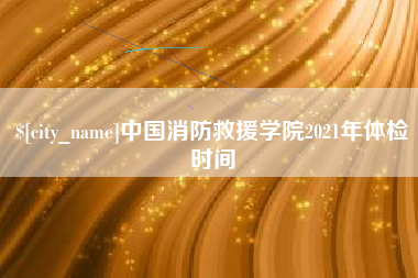 芜湖中国消防救援学院2021年体检时间