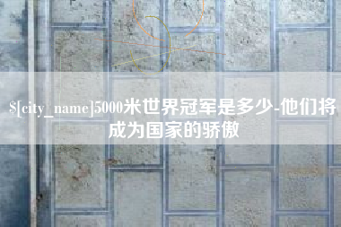 芜湖5000米世界冠军是多少-他们将成为国家的骄傲