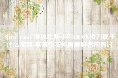 芜湖滑冰比赛中的5000米接力属于什么项目-常常引发体育爱好者的探讨