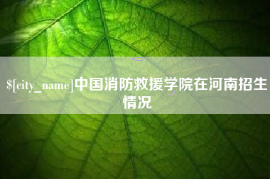 芜湖中国消防救援学院在河南招生情况