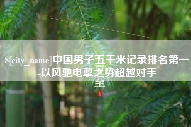 芜湖中国男子五千米记录排名第一-以风驰电掣之势超越对手