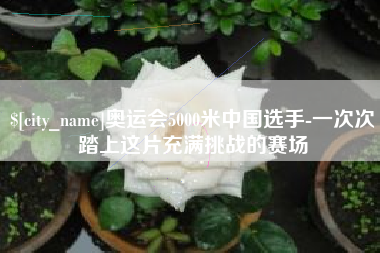 芜湖奥运会5000米中国选手-一次次踏上这片充满挑战的赛场