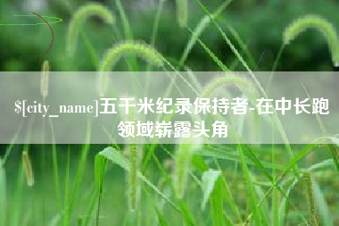 芜湖五千米纪录保持者-在中长跑领域崭露头角
