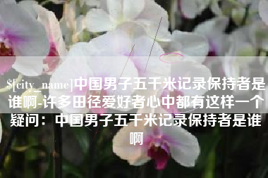 芜湖中国男子五千米记录保持者是谁啊-许多田径爱好者心中都有这样一个疑问：中国男子五千米记录保持者是谁啊