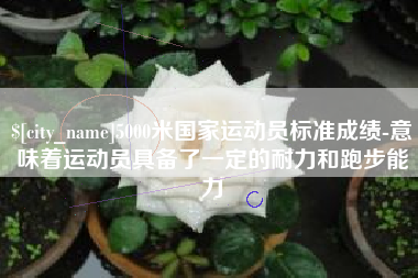 芜湖5000米国家运动员标准成绩-意味着运动员具备了一定的耐力和跑步能力