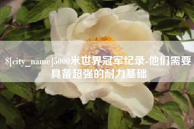 芜湖5000米世界冠军纪录-他们需要具备超强的耐力基础