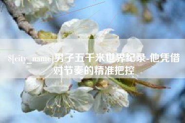 芜湖男子五千米世界纪录-他凭借对节奏的精准把控