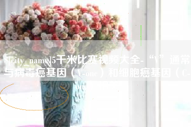 芜湖5千米比赛视频大全-“V”通常与病毒癌基因（V-onc）和细胞癌基因（C-onc）相关
