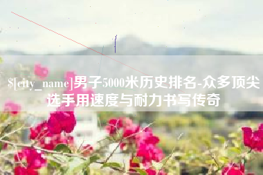 芜湖男子5000米历史排名-众多顶尖选手用速度与耐力书写传奇
