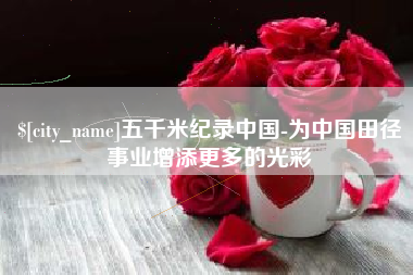 芜湖五千米纪录中国-为中国田径事业增添更多的光彩