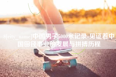 芜湖中国男子5000米记录-见证着中国田径事业的发展与拼搏历程