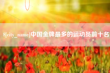 芜湖中国金牌最多的运动员前十名
