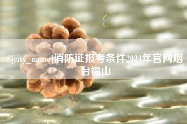 芜湖消防证报考条件2024年官网烟台福山