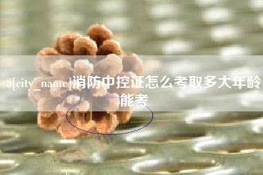 芜湖消防中控证怎么考取多大年龄能考
